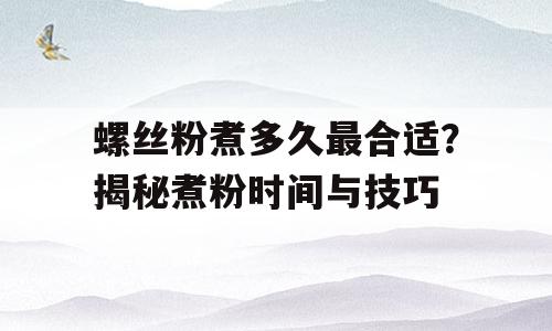 螺丝粉煮多久最合适？揭秘煮粉时间与技巧