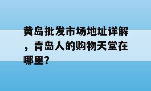 黄岛批发市场地址详解，青岛人的购物天堂在哪里？