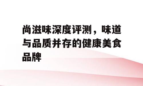 尚滋味深度评测，味道与品质并存的健康美食品牌