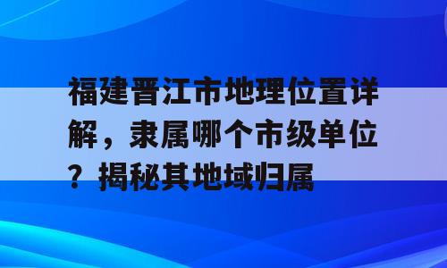 福建晋江市地理位置详解，隶属哪个市级单位？揭秘其地域归属