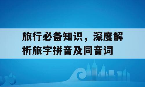 旅行必备知识，深度解析旅字拼音及同音词