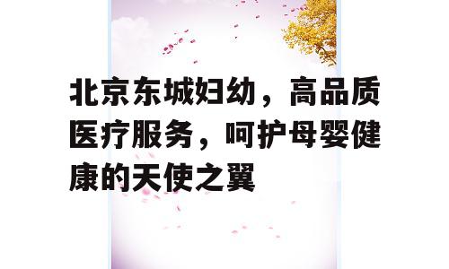 北京东城妇幼，高品质医疗服务，呵护母婴健康的天使之翼