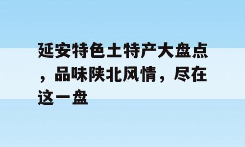 延安特色土特产大盘点，品味陕北风情，尽在这一盘
