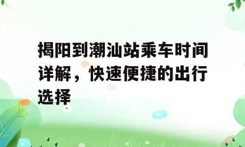 揭阳到潮汕站乘车时间详解，快速便捷的出行选择