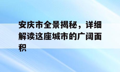 安庆市全景揭秘，详细解读这座城市的广阔面积