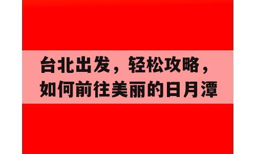 台北出发，轻松攻略，如何前往美丽的日月潭