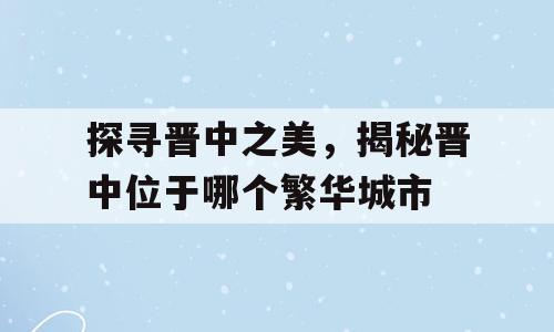 探寻晋中之美，揭秘晋中位于哪个繁华城市