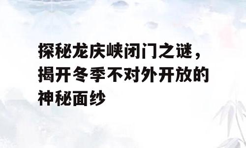 探秘龙庆峡闭门之谜，揭开冬季不对外开放的神秘面纱