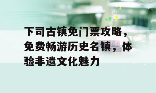 下司古镇免门票攻略，免费畅游历史名镇，体验非遗文化魅力