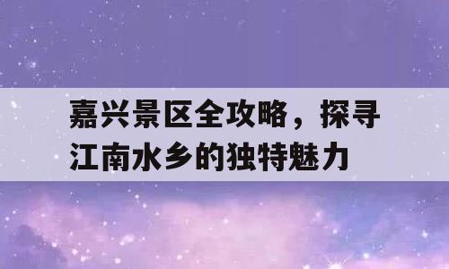 嘉兴景区全攻略，探寻江南水乡的独特魅力