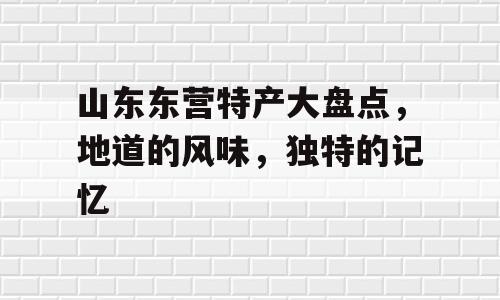 山东东营特产大盘点，地道的风味，独特的记忆
