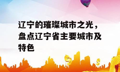 辽宁的璀璨城市之光，盘点辽宁省主要城市及特色