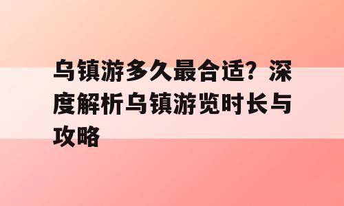 乌镇游多久最合适？深度解析乌镇游览时长与攻略