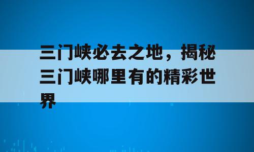 三门峡必去之地，揭秘三门峡哪里有的精彩世界
