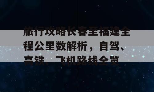 旅行攻略长春至福建全程公里数解析，自驾、高铁、飞机路线全览