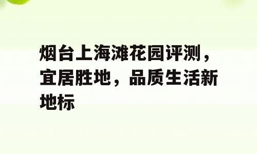 烟台上海滩花园评测，宜居胜地，品质生活新地标
