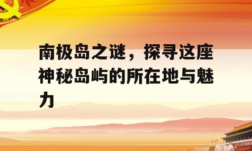 南极岛之谜，探寻这座神秘岛屿的所在地与魅力