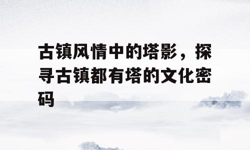 古镇风情中的塔影，探寻古镇都有塔的文化密码