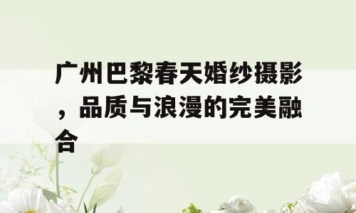 广州巴黎春天婚纱摄影，品质与浪漫的完美融合