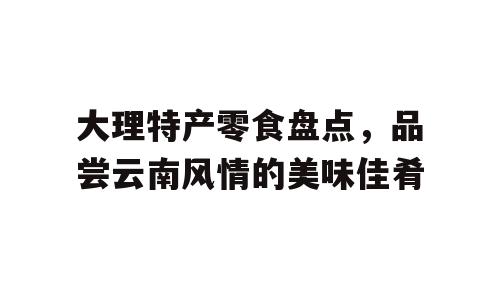 大理特产零食盘点，品尝云南风情的美味佳肴