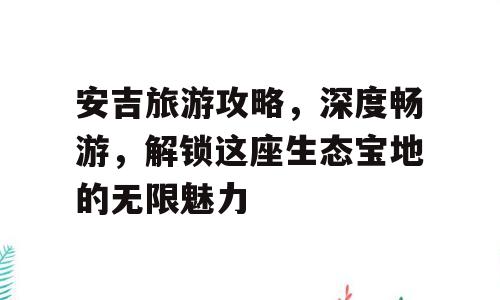 安吉旅游攻略，深度畅游，解锁这座生态宝地的无限魅力