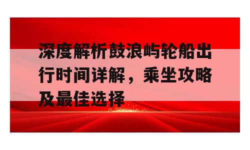 深度解析鼓浪屿轮船出行时间详解，乘坐攻略及最佳选择