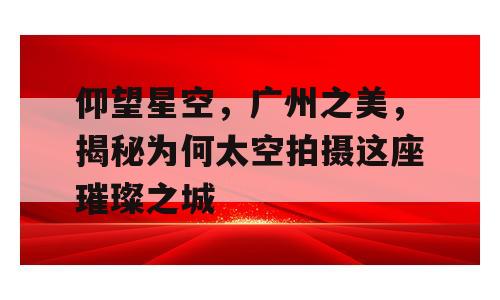 仰望星空，广州之美，揭秘为何太空拍摄这座璀璨之城