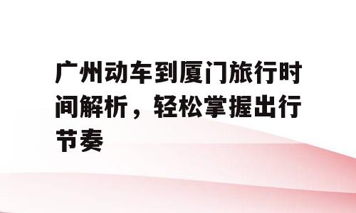 广州动车到厦门旅行时间解析，轻松掌握出行节奏