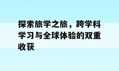 探索旅学之旅，跨学科学习与全球体验的双重收获