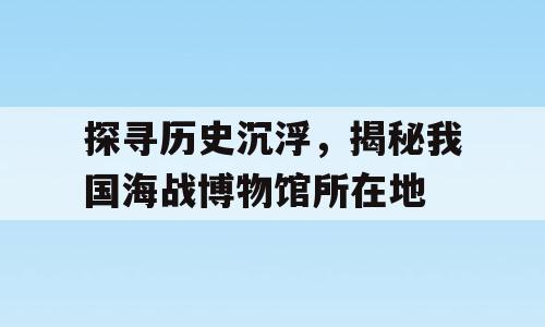 探寻历史沉浮，揭秘我国海战博物馆所在地