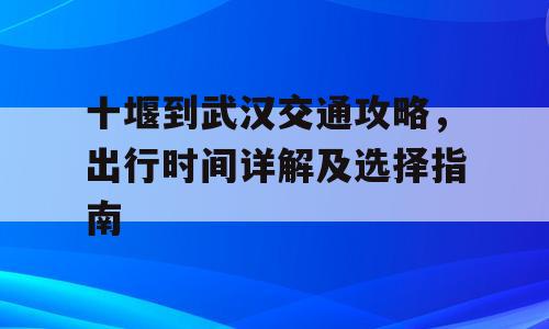 十堰到武汉交通攻略，出行时间详解及选择指南