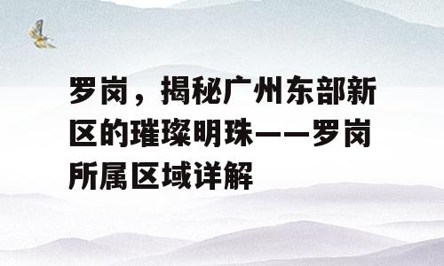 罗岗，揭秘广州东部新区的璀璨明珠——罗岗所属区域详解