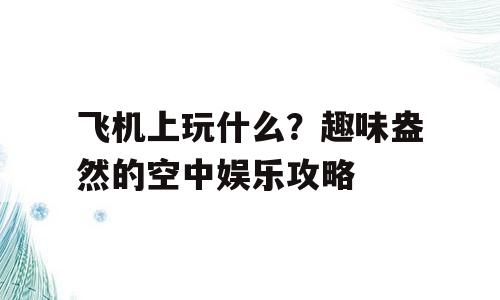 飞机上玩什么？趣味盎然的空中娱乐攻略