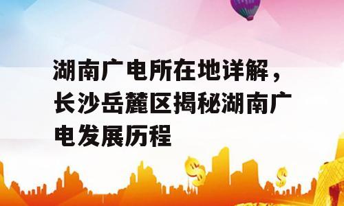 湖南广电所在地详解，长沙岳麓区揭秘湖南广电发展历程