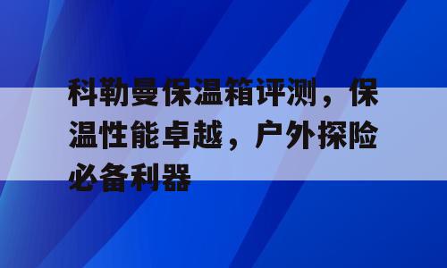 科勒曼保温箱评测，保温性能卓越，户外探险必备利器