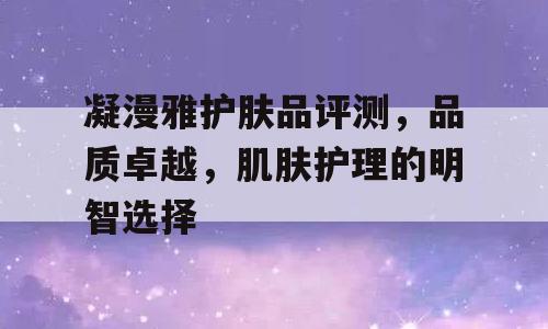凝漫雅护肤品评测，品质卓越，肌肤护理的明智选择