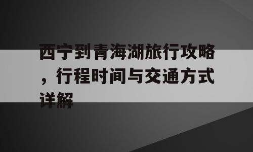 西宁到青海湖旅行攻略，行程时间与交通方式详解