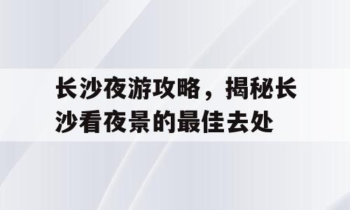 长沙夜游攻略，揭秘长沙看夜景的最佳去处
