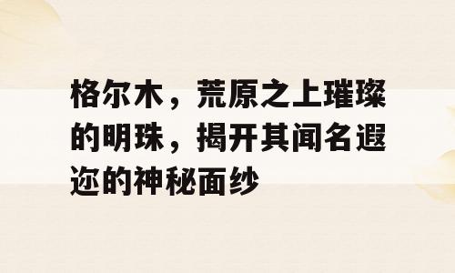 格尔木，荒原之上璀璨的明珠，揭开其闻名遐迩的神秘面纱