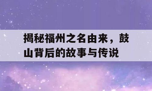 揭秘福州之名由来，鼓山背后的故事与传说