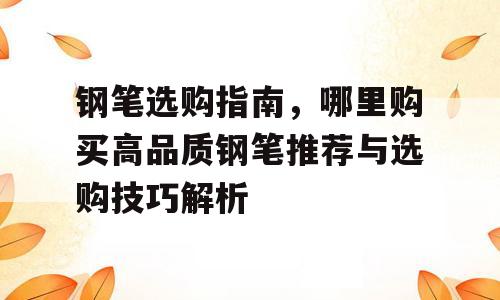 钢笔选购指南，哪里购买高品质钢笔推荐与选购技巧解析