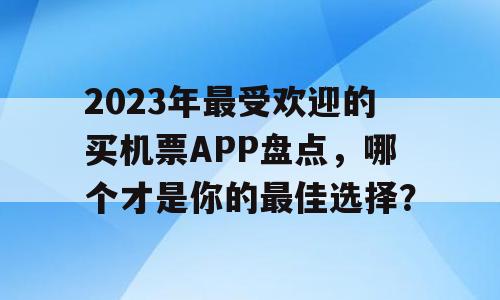 2023年最受欢迎的买机票APP盘点，哪个才是你的最佳选择？