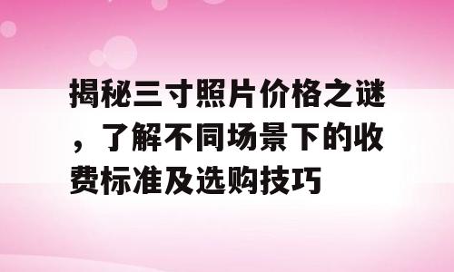 揭秘三寸照片价格之谜，了解不同场景下的收费标准及选购技巧