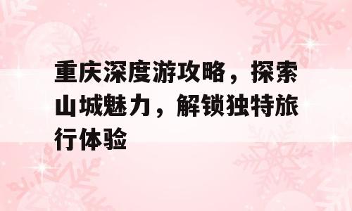 重庆深度游攻略，探索山城魅力，解锁独特旅行体验