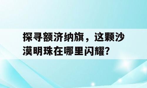 探寻额济纳旗，这颗沙漠明珠在哪里闪耀？