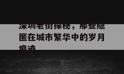 深圳老街探秘，那些隐匿在城市繁华中的岁月痕迹