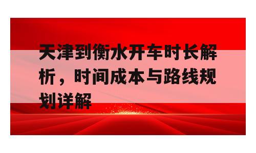 天津到衡水开车时长解析，时间成本与路线规划详解