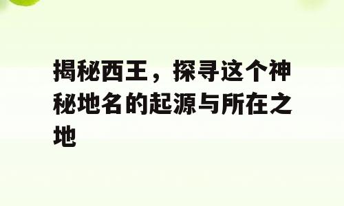 揭秘西王，探寻这个神秘地名的起源与所在之地