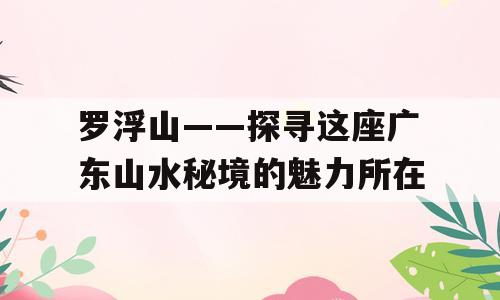 罗浮山——探寻这座广东山水秘境的魅力所在