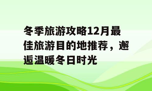 冬季旅游攻略12月最佳旅游目的地推荐，邂逅温暖冬日时光